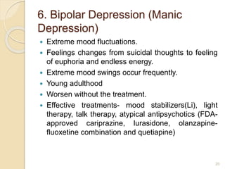 6. Bipolar Depression (Manic
Depression)
 Extreme mood fluctuations.
 Feelings changes from suicidal thoughts to feeling
of euphoria and endless energy.
 Extreme mood swings occur frequently.
 Young adulthood
 Worsen without the treatment.
 Effective treatments- mood stabilizers(Li), light
therapy, talk therapy, atypical antipsychotics (FDA-
approved cariprazine, lurasidone, olanzapine-
fluoxetine combination and quetiapine)
20
 