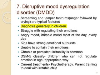 7. Disruptive mood dysregulation
disorder (DMDD)
 Screaming and temper tantrums(anger followed by
crying) are typical features
 Diagnosis generally in children
 Struggle with regulating their emotions
 Angry mood, irritable mood most of the day, every
day
 Kids have strong emotional outbursts.
 Unable to contain their emotions.
 Chronic or persistent irritability is common
 DSM-5 classify- children who can not regulate
emotion in age- appropriate way
 Current treatments- Psychotherapy, Parent training
to deal with irritable child
21
 