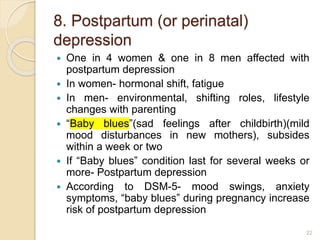 8. Postpartum (or perinatal)
depression
 One in 4 women & one in 8 men affected with
postpartum depression
 In women- hormonal shift, fatigue
 In men- environmental, shifting roles, lifestyle
changes with parenting
 “Baby blues”(sad feelings after childbirth)(mild
mood disturbances in new mothers), subsides
within a week or two
 If “Baby blues” condition last for several weeks or
more- Postpartum depression
 According to DSM-5- mood swings, anxiety
symptoms, “baby blues” during pregnancy increase
risk of postpartum depression
22
 