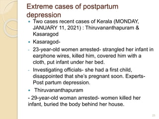 Extreme cases of postpartum
depression
 Two cases recent cases of Kerala (MONDAY,
JANUARY 11, 2021) : Thiruvananthapuram &
Kasaragod
 Kasaragod-
- 23-year-old women arrested- strangled her infant in
earphone wires, killed him, covered him with a
cloth, put infant under her bed.
- Investigating officials- she had a first child,
disappointed that she’s pregnant soon. Experts-
Post partum depression.
 Thiruvananthapuram
- 29-year-old woman arrested- women killed her
infant, buried the body behind her house.
23
 