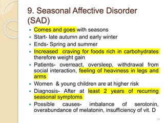 9. Seasonal Affective Disorder
(SAD)
 Comes and goes with seasons
 Start- late autumn and early winter
 Ends- Spring and summer
 Increased craving for foods rich in carbohydrates
therefore weight gain
 Patients- overreact, oversleep, withdrawal from
social interaction, feeling of heaviness in legs and
arms
 Women & young children are at higher risk
 Diagnosis- After at least 2 years of recurring
seasonal symptoms
 Possible causes- imbalance of serotonin,
overabundance of melatonin, insufficiency of vit. D
24
 