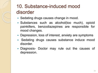 10. Substance-induced mood
disorder
 Sedating drugs causes change in mood.
 Substances such as alcohol(too much), opioid
painkillers, benzodiazepines are responsible for
mood changes.
 Depression, loss of interest, anxiety are symptoms
 Sedating drugs causes substance induce mood
disorder.
 Diagnosis- Doctor may rule out the causes of
depression.
25
 