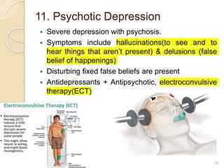 11. Psychotic Depression
 Severe depression with psychosis.
 Symptoms include hallucinations(to see and to
hear things that aren’t present) & delusions (false
belief of happenings)
 Disturbing fixed false beliefs are present
 Antidepressants + Antipsychotic, electroconvulsive
therapy(ECT)
26
 