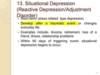 13. Situational Depression
(Reactive Depression/Adjustment
Disorder)
 Short term, stress related type depression.
 Develop after a traumatic event or changes
everyday life
 Examples include- divorce, retirement, loss of a
friend, illness, relationship problems
 Within 90 days of triggering event- situational
depression begins to occur.
28
 