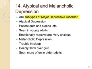 14. Atypical and Melancholic
Depression
 Are subtypes of Major Depressive Disorder
 Atypical Depression
- Patient eats and sleeps lots
- Seen in young adults
- Emotionally reactive and very anxious
 Melancholic Depression
- Trouble in sleep
- Deeply think over guilt
- Seen more often in older adults
29
 