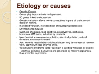 Etiology or causes
32
 Genetic Causes
- Genes play important role in depression.
- 80 genes linked to depression
- Genetic variation- affects nerve connections in parts of brain, control
decision making.
- Increased variation, increased risk of developing depression.
 Environmental Causes
- Synthetic chemicals, food additives, preservatives, pesticides,
hormones, GM foods, industrial by products
- Nonchemical sources- noise pollution, electrical pollution, natural
disasters, catastrophic events
- Acc. to some researchers- childhood abuse, long term stress at home or
work, coping with loss of loved ones.
- “Sick building syndrome (SBS)”(Being in a building with poor air quality)
- Electrical pollution- EM waves are generated by modern appliances-
thus promotes depression.
 