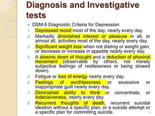 Diagnosis and Investigative
tests
 DSM-5 Diagnostic Criteria for Depression
1. Depressed mood most of the day, nearly every day.
2. Markedly diminished interest or pleasure in all, or
almost all, activities most of the day, nearly every day.
3. Significant weight loss when not dieting or weight gain,
or decrease or increase in appetite nearly every day.
4. A slowing down of thought and a reduction of physical
movement (observable by others, not merely
subjective feelings of restlessness or being slowed
down).
5. Fatigue or loss of energy nearly every day.
6. Feelings of worthlessness or excessive or
inappropriate guilt nearly every day.
7. Diminished ability to think or concentrate, or
indecisiveness, nearly every day.
8. Recurrent thoughts of death, recurrent suicidal
ideation without a specific plan, or a suicide attempt or
a specific plan for committing suicide. 41
 