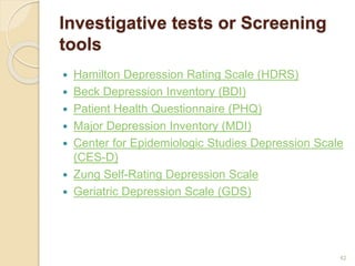 Investigative tests or Screening
tools
 Hamilton Depression Rating Scale (HDRS)
 Beck Depression Inventory (BDI)
 Patient Health Questionnaire (PHQ)
 Major Depression Inventory (MDI)
 Center for Epidemiologic Studies Depression Scale
(CES-D)
 Zung Self-Rating Depression Scale
 Geriatric Depression Scale (GDS)
42
 