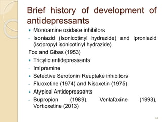 Brief history of development of
antidepressants
 Monoamine oxidase inhibitors
- Isoniazid (Isonicotinyl hydrazide) and Iproniazid
(isopropyl isonicotinyl hydrazide)
Fox and Gibas (1953)
 Tricylic antidepressants
- Imipramine
 Selective Serotonin Reuptake inhibitors
- Fluoxetine (1974) and Nisoxetin (1975)
 Atypical Antidepressants
- Bupropion (1989), Venlafaxine (1993),
Vortioxetine (2013)
44
 