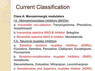 Current Classification
Class A: Monoaminergic modulators
I A : Monoaminooxidase inhibitors (MAOIs)
a: Irreversible non-selective: Tranylcypromine, Phenelzine,
Isocarboxazid
b: Irreversible selective MAO-B inhibitor: Selegiline
c: Reversible selective MAO-A inhibitor: Moclobemide
II A : Neuronal reuptake inhibitors
a: Selective serotonin reuptake inhibitors (SSRIs):
Fluoxetine, Sertraline, Paroxetine, Citalopram, Escitalopram,
Fluvoxamine
b: Serotonin-noradrenaline reuptake inhibitors (SNRI):
Venlafaxine,
Desvenlafaxine, Duloxetine, Milnacipran, Levomilnacipran
c: Noradrenaline and dopamine reuptake inhibitor (NDRI):
46
 