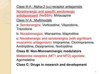 Class III A : Alpha-2 (α2) receptor antagonists
Noradrenergic and specific serotonergic
antidepressant (NaSSA): Mirtazapine
Class IV A : Multimodals
a: Serotonergics: Vortioxetine, Vilazodone,
Trazodone
b: Noradrenergics: Mianserine, Maprotiline
c: Noradrenergic and serotonergics (with significant
muscarinic antagonism): Imipramine, Clorimipramine,
Amitriptiline, Desipramine, Nortriptiline
Class B: Non-Monoaminergic modulators
Melatonine receptors (MT1 and MT2) agonists:
Agomelatine
Class C: Drugs in research and development
47
 