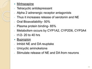  Mirtrazapine
- Tetracyclic antidepressant
- Alpha 2 adrenergic receptor antagonists
- Thus it increases release of serotonin and NE
- Oral Bioavailability- 50%
- Plasma protein binding- 85%
- Metabolism occurs by CYP1A2, CYP2D6, CYP3A4
- t1/2- 20 to 40 hrs
 Bupropion
- Inhibit NE and DA reuptake
- Unicyclic aminoketone
- Stimulate release of NE and DA from neurons
48
 