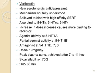  Vortioxetin
- New serotonergic antidepressant
- Mechanism not fully understood
- Believed to bind with high affinity SERT
- Also bind to 5-HT3, 5-HT1A, 5-HT7
- Increase in dose increase causes more binding to
receptor
- Agonist activity at 5-HT 1A
- Partial agonist activity at 5-HT 1B
- Antagonist at 5-HT 1D, 7, 3
- Dose- 10mg/day
- Peak plasma conc. achieved after 7 to 11 hrs
- Bioavailability- 75%
- t1/2- 66 hrs
49
 