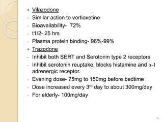  Vilazodone
- Similar action to vortioxetine
- Bioavailability- 72%
- t1/2- 25 hrs
- Plasma protein binding- 96%-99%
 Trazodone
- Inhibit both SERT and Serotonin type 2 receptors
- Inhibit serotonin reuptake, blocks histamine and α-1
adrenergic receptor.
- Evening dose- 75mg to 150mg before bedtime
- Dose increased every 3rd day to about 300mg/day
- For elderly- 100mg/day
50
 