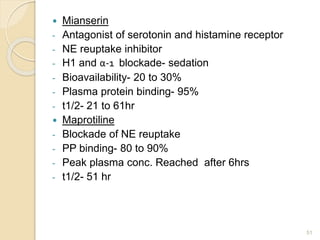  Mianserin
- Antagonist of serotonin and histamine receptor
- NE reuptake inhibitor
- H1 and α-1 blockade- sedation
- Bioavailability- 20 to 30%
- Plasma protein binding- 95%
- t1/2- 21 to 61hr
 Maprotiline
- Blockade of NE reuptake
- PP binding- 80 to 90%
- Peak plasma conc. Reached after 6hrs
- t1/2- 51 hr
51
 