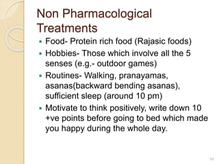 Non Pharmacological
Treatments
 Food- Protein rich food (Rajasic foods)
 Hobbies- Those which involve all the 5
senses (e.g.- outdoor games)
 Routines- Walking, pranayamas,
asanas(backward bending asanas),
sufficient sleep (around 10 pm)
 Motivate to think positively, write down 10
+ve points before going to bed which made
you happy during the whole day.
54
 