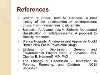 References
1. Joseph H. Porter, Todd M. Hillhouse, A brief
history of the development of antidepressant
drugs: From monoamines to glutamate
2. Sebastian A. Alvano, Luis M. Zieherb, An updated
classification of antidepressants: A proposal to
simplify treatment
3. Bianca Nogrady, Antidepressant Approvals Could
Herald New Era in Psychiatric Drugs
4. Etiology of Depression: Genetic and
Environmental Factors Radu V. Saveanu, MD,
Charles B. Nemeroff, MD, PhD
5. The Etiology of Depression - Depression in
Parents, Parenting, and Children - NCBI
Bookshelf
55
 