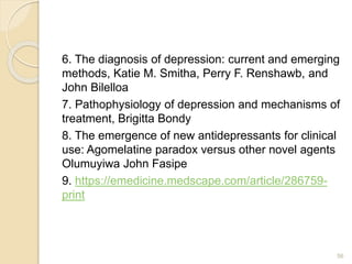 6. The diagnosis of depression: current and emerging
methods, Katie M. Smitha, Perry F. Renshawb, and
John Bilelloa
7. Pathophysiology of depression and mechanisms of
treatment, Brigitta Bondy
8. The emergence of new antidepressants for clinical
use: Agomelatine paradox versus other novel agents
Olumuyiwa John Fasipe
9. https://emedicine.medscape.com/article/286759-
print
56
 