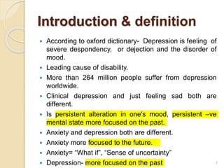 Introduction & definition
 According to oxford dictionary- Depression is feeling of
severe despondency, or dejection and the disorder of
mood.
 Leading cause of disability.
 More than 264 million people suffer from depression
worldwide.
 Clinical depression and just feeling sad both are
different.
 Is persistent alteration in one's mood, persistent –ve
mental state more focused on the past.
 Anxiety and depression both are different.
 Anxiety more focused to the future.
 Anxiety= “What if”, “Sense of uncertainty”
 Depression- more focused on the past 7
 