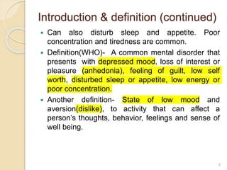 Introduction & definition (continued)
 Can also disturb sleep and appetite. Poor
concentration and tiredness are common.
 Definition(WHO)- A common mental disorder that
presents with depressed mood, loss of interest or
pleasure (anhedonia), feeling of guilt, low self
worth, disturbed sleep or appetite, low energy or
poor concentration.
 Another definition- State of low mood and
aversion(dislike), to activity that can affect a
person’s thoughts, behavior, feelings and sense of
well being.
8
 