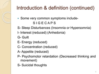 Introduction & definition (continued)
 Some very common symptoms include-
S I G E C A P S
S- Sleep Disturbances (Insomnia or Hypersomnia)
I- Interest (reduced) (Anhedonia)
G- Guilt
E- Energy (reduced)
C- Concentration (reduced)
A- Appetite (reduced)
P- Psychomotor retardation (Decreased thinking and
movement)
S- Suicidal thoughts
9
 