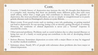 Cont.
• Genetics. A family history of depression may increase the risk. It's thought that depression
is a complex trait, meaning that there are probably many different genes that each exert
small effects, rather than a single gene that contributes to disease risk. The genetics of
depression, like most psychiatric disorders, are not as simple or straightforward as in purely
genetic diseases such as Huntington's chorea or cystic fibrosis.
• Major events. Even good events such as starting a new job, graduating, or getting married
can lead to depression. So can moving, losing a job or income, getting divorced, or retiring.
However, the syndrome of clinical depression is never just a "normal" response to
stressful life events.
• Other personal problems. Problems such as social isolation due to other mental illnesses or
being cast out of a family or social group can contribute to the risk of developing clinical
depression.
• Serious illnesses. Sometimes depression co-exists with a major illness or may be triggered
by another medical condition.
• Substance abuse. Nearly 30% of people with substance abuse problems also have major or
clinical depression.
 