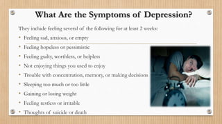 What Are the Symptoms of Depression?
They include feeling several of the following for at least 2 weeks:
• Feeling sad, anxious, or empty
• Feeling hopeless or pessimistic
• Feeling guilty, worthless, or helpless
• Not enjoying things you used to enjoy
• Trouble with concentration, memory, or making decisions
• Sleeping too much or too little
• Gaining or losing weight
• Feeling restless or irritable
• Thoughts of suicide or death
 