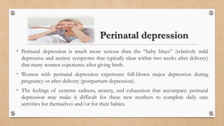 Perinatal depression
• Perinatal depression is much more serious than the “baby blues” (relatively mild
depressive and anxiety symptoms that typically clear within two weeks after delivery)
that many women experience after giving birth.
• Women with perinatal depression experience full-blown major depression during
pregnancy or after delivery (postpartum depression).
• The feelings of extreme sadness, anxiety, and exhaustion that accompany perinatal
depression may make it difficult for these new mothers to complete daily care
activities for themselves and/or for their babies.
 