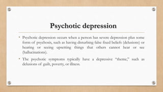 Psychotic depression
• Psychotic depression occurs when a person has severe depression plus some
form of psychosis, such as having disturbing false fixed beliefs (delusions) or
hearing or seeing upsetting things that others cannot hear or see
(hallucinations).
• The psychotic symptoms typically have a depressive “theme,” such as
delusions of guilt, poverty, or illness.
 