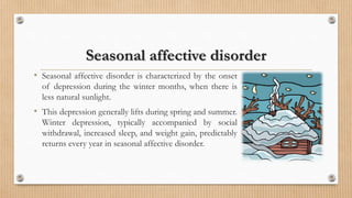 Seasonal affective disorder
• Seasonal affective disorder is characterized by the onset
of depression during the winter months, when there is
less natural sunlight.
• This depression generally lifts during spring and summer.
Winter depression, typically accompanied by social
withdrawal, increased sleep, and weight gain, predictably
returns every year in seasonal affective disorder.
 