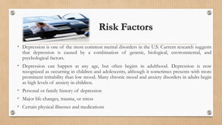 Risk Factors
• Depression is one of the most common mental disorders in the U.S. Current research suggests
that depression is caused by a combination of genetic, biological, environmental, and
psychological factors.
• Depression can happen at any age, but often begins in adulthood. Depression is now
recognized as occurring in children and adolescents, although it sometimes presents with more
prominent irritability than low mood. Many chronic mood and anxiety disorders in adults begin
as high levels of anxiety in children.
• Personal or family history of depression
• Major life changes, trauma, or stress
• Certain physical illnesses and medications
 