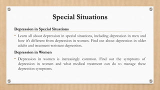 Special Situations
Depression in Special Situations
• Learn all about depression in special situations, including depression in men and
how it’s different from depression in women. Find out about depression in older
adults and treatment-resistant depression.
Depression in Women
• Depression in women is increasingly common. Find out the symptoms of
depression in women and what medical treatment can do to manage these
depression symptoms.
 