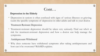 Cont…
Depression in the Elderly
• Depression in seniors is often confused with signs of serious illnesses or grieving.
Learn the specific symptoms of depression in older adults and talk to your doctor.
Treatment-Resistant Depression
• Treatment-resistant depression should be taken very seriously. Find out who’s at
risk for treatment-resistant depression and how a doctor can help manage the
symptoms.
Antidepressant Withdrawal
• Why does someone have withdrawal symptoms after taking antidepressants and
how can it be overcome? WebMD explains.
 
