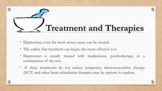 Treatment and Therapies
• Depression, even the most severe cases, can be treated.
• The earlier that treatment can begin, the more effective it is.
• Depression is usually treated with medications, psychotherapy, or a
combination of the two.
• If these treatments do not reduce symptoms, electroconvulsive therapy
(ECT) and other brain stimulation therapies may be options to explore.
 