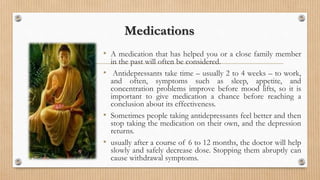 Medications
• A medication that has helped you or a close family member
in the past will often be considered.
• Antidepressants take time – usually 2 to 4 weeks – to work,
and often, symptoms such as sleep, appetite, and
concentration problems improve before mood lifts, so it is
important to give medication a chance before reaching a
conclusion about its effectiveness.
• Sometimes people taking antidepressants feel better and then
stop taking the medication on their own, and the depression
returns.
• usually after a course of 6 to 12 months, the doctor will help
slowly and safely decrease dose. Stopping them abruptly can
cause withdrawal symptoms.
 