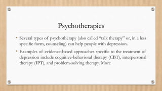 Psychotherapies
• Several types of psychotherapy (also called “talk therapy” or, in a less
specific form, counseling) can help people with depression.
• Examples of evidence-based approaches specific to the treatment of
depression include cognitive-behavioral therapy (CBT), interpersonal
therapy (IPT), and problem-solving therapy. More
 