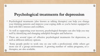 Psychological treatments for depression
• Psychological treatments (also known as talking therapies) can help you change
your thinking patterns and improve your coping skills so you're better equipped to
deal with life's stresses and conflicts.
• As well as supporting your recovery, psychological therapies can also help you stay
well by identifying and changing unhelpful thoughts and behavior.
• There are several types of effective psychological treatments for depression, as
well as different delivery options.
• Some people prefer to work one on one with a professional, while others get
more out of a group environment. A growing number of online programs, or e-
therapies, are also available.
 