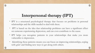 Interpersonal therapy (IPT)
• IPT is a structured psychological therapy that focuses on problems in personal
relationships and the skills needed to deal with these.
• IPT is based on the idea that relationship problems can have a significant effect
on someone experiencing depression, and can even contribute to the cause.
• IPT helps you recognize patterns in your relationships that make you more
vulnerable to depression.
• Identifying these patterns means you can focus on improving relationships, coping
with grief and finding new ways to get along with others.
 