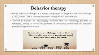 Behavior therapy
• While behaviour therapy is a major component of cognitive behaviour therapy
(CBT), unlike CBT it doesn’t attempt to change beliefs and attitudes.
• Instead it focuses on encouraging activities that are rewarding, pleasant or
satisfying, aiming to reverse the patterns of avoidance, withdrawal and inactivity
that make depression worse.
 