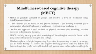Mindfulness-based cognitive therapy
(MBCT)
• MBCT is generally delivered in groups and involves a type of meditation called
'mindfulness meditation‘
• . This teaches you to focus on the present moment – just noticing whatever you’re
experiencing, whether it's pleasant or unpleasant – without trying to change it.
• At first, this approach is used to focus on physical sensations (like breathing), but then
moves on to feelings and thoughts.
• MBCT can help to stop your mind wandering off into thoughts about the future or the
past, and avoid unpleasant thoughts and feelings.
• This is thought to be helpful in preventing depression from returning because it encourages
you to notice feelings of sadness and negative thinking patterns early on, before they
become fixed. As a result, you’re able to deal with warning signs earlier and more effectively.
 
