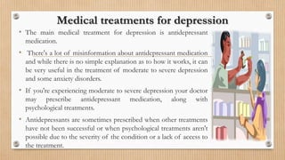Medical treatments for depression
• The main medical treatment for depression is antidepressant
medication.
• There's a lot of misinformation about antidepressant medication
and while there is no simple explanation as to how it works, it can
be very useful in the treatment of moderate to severe depression
and some anxiety disorders.
• If you're experiencing moderate to severe depression your doctor
may prescribe antidepressant medication, along with
psychological treatments.
• Antidepressants are sometimes prescribed when other treatments
have not been successful or when psychological treatments aren't
possible due to the severity of the condition or a lack of access to
the treatment.
 