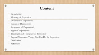 Content
• Introduction
• Meaning of depression
• Definition of depression
• Causes of Depression?
• Symptoms of Depression?
• Types of depressions
• Treatment and Therapies for depression
• Beyond Treatment: Things You Can Do for depression
• Conclusion
• References
 