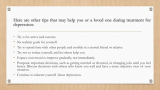 Here are other tips that may help you or a loved one during treatment for
depression:
• Try to be active and exercise.
• Set realistic goals for yourself.
• Try to spend time with other people and confide in a trusted friend or relative.
• Try not to isolate yourself, and let others help you.
• Expect your mood to improve gradually, not immediately.
• Postpone important decisions, such as getting married or divorced, or changing jobs until you feel
better. Discuss decisions with others who know you well and have a more objective view of your
situation.
• Continue to educate yourself about depression.
 