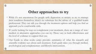 Other approaches to try
• While it's not uncommon for people with depression or anxiety to try to manage
their condition themselves, there's no substitute for the advice of a qualified health
professional. They can talk you through the treatment options and help you find an
approach you're comfortable with.
• If you're looking for ways to complement your treatment, there are a range of non-
medical or alternative approaches you can try. These vary in both effectiveness and
the level of evidence to support their use.
• Our Guide to what works series provides summaries of what the research and
scientific evidence says about each treatment. Each guide takes you through medical,
psychological and complementary and lifestyle interventions.
 