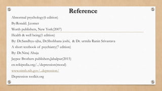 Reference
Abnormal psychology(6 edition)
By:Ronald. J.comer
Worth publishers, New York(2007)
Health & well being(1 edition)
By: Dr.Sandhya ojha, Dr.Shobhana joshi, & Dr. urmila Ranin Srivastava
A short textbook of psychiatry(7 edition)
By: Dr.Niraj Ahuja
Jaypee Brothers publishers,Jabalpur(2015)
en.wikipedia.org/../depression(mood)
www.nimh.nih.gov/..depression/
Depression toolkit.org
 