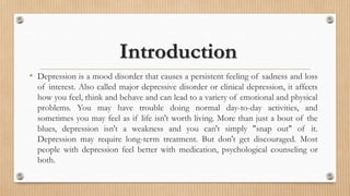 Introduction
• Depression is a mood disorder that causes a persistent feeling of sadness and loss
of interest. Also called major depressive disorder or clinical depression, it affects
how you feel, think and behave and can lead to a variety of emotional and physical
problems. You may have trouble doing normal day-to-day activities, and
sometimes you may feel as if life isn't worth living. More than just a bout of the
blues, depression isn't a weakness and you can't simply "snap out" of it.
Depression may require long-term treatment. But don't get discouraged. Most
people with depression feel better with medication, psychological counseling or
both.
 