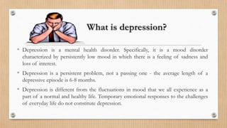 What is depression?
• Depression is a mental health disorder. Specifically, it is a mood disorder
characterized by persistently low mood in which there is a feeling of sadness and
loss of interest.
• Depression is a persistent problem, not a passing one - the average length of a
depressive episode is 6-8 months.
• Depression is different from the fluctuations in mood that we all experience as a
part of a normal and healthy life. Temporary emotional responses to the challenges
of everyday life do not constitute depression.
 