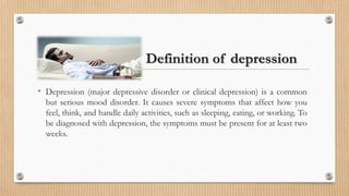 Definition of depression
• Depression (major depressive disorder or clinical depression) is a common
but serious mood disorder. It causes severe symptoms that affect how you
feel, think, and handle daily activities, such as sleeping, eating, or working. To
be diagnosed with depression, the symptoms must be present for at least two
weeks.
 