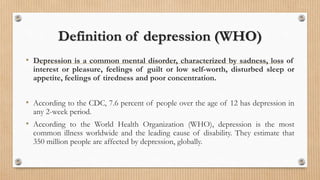 Definition of depression (WHO)
• Depression is a common mental disorder, characterized by sadness, loss of
interest or pleasure, feelings of guilt or low self-worth, disturbed sleep or
appetite, feelings of tiredness and poor concentration.
• According to the CDC, 7.6 percent of people over the age of 12 has depression in
any 2-week period.
• According to the World Health Organization (WHO), depression is the most
common illness worldwide and the leading cause of disability. They estimate that
350 million people are affected by depression, globally.
 