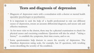 Tests and diagnosis of depression
• Diagnosis of depression starts with a consultation with a doctor or mental health
specialist (psychologist or psychiatrist).
• It is important to seek the help of a health professional to rule out different
causes of depression, ensure an accurate differential diagnosis, and secure safe and
effective treatment.
• As for most visits to the doctor, there may be a physical examination to check for
physical causes and coexisting conditions. Questions will also be asked - "taking a
history" - to establish the symptoms, their time course, and so on.
• Some questionnaires help doctors to assess the severity of depression. The
Hamilton depression rating scale, for example, has 21 questions, with resulting
scores describing the severity of the condition.
 